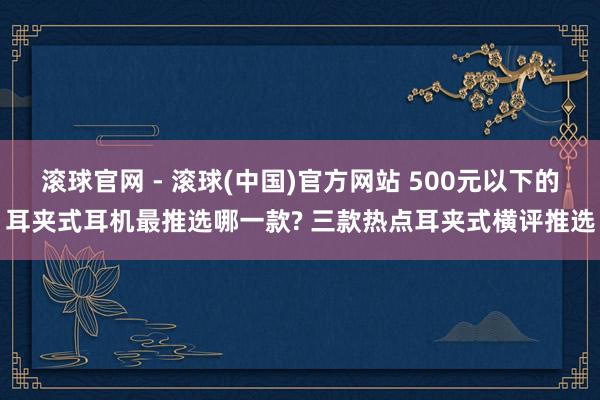 滚球官网 - 滚球(中国)官方网站 500元以下的耳夹式耳机最推选哪一款? 三款热点耳夹式横评推选