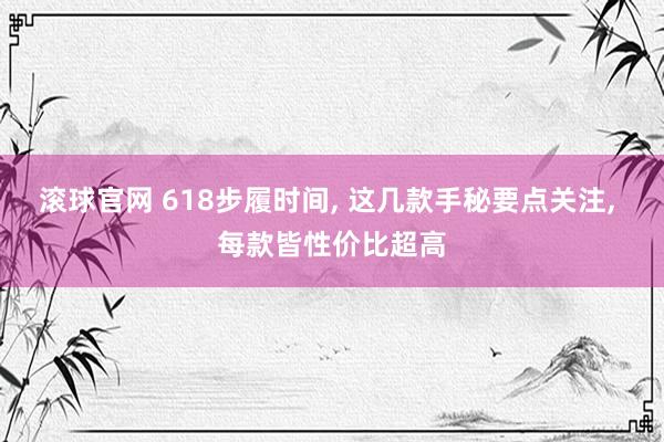 滚球官网 618步履时间， 这几款手秘要点关注， 每款皆性价比超高