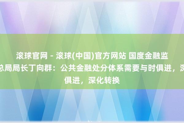 滚球官网 - 滚球(中国)官方网站 国度金融监督料理总局局长丁向群：公共金融处分体系需要与时俱进，深化转换
