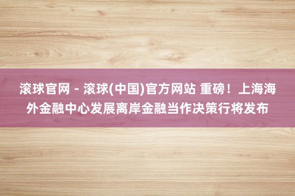 滚球官网 - 滚球(中国)官方网站 重磅！上海海外金融中心发展离岸金融当作决策行将发布