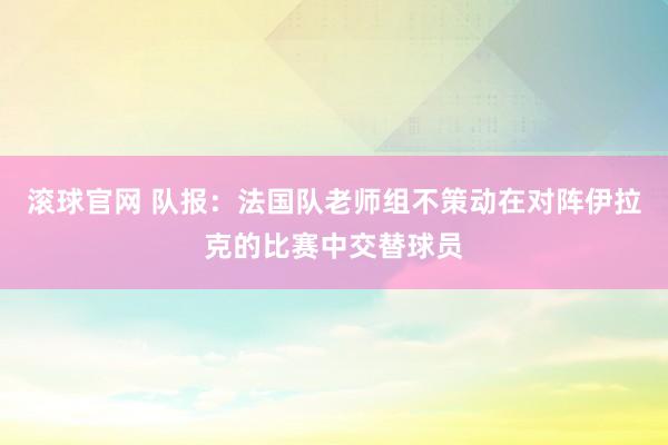 滚球官网 队报：法国队老师组不策动在对阵伊拉克的比赛中交替球员