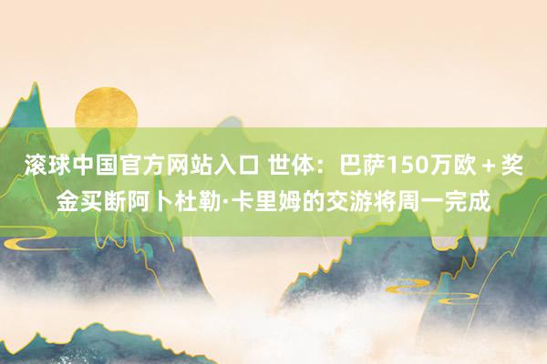 滚球中国官方网站入口 世体:巴萨150万欧+奖金买断阿卜杜勒·卡里姆的交游将周一完成