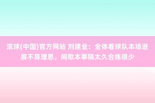 滚球(中国)官方网站 刘建业:全体看球队本场进展不算理思,间歇本事隔太久合练很少