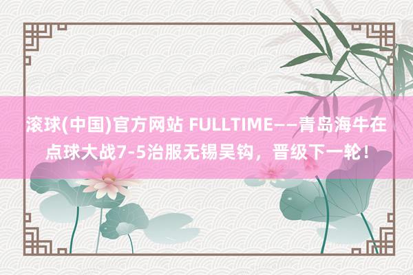 滚球(中国)官方网站 FULLTIME——青岛海牛在点球大战7-5治服无锡吴钩,晋级下一轮!