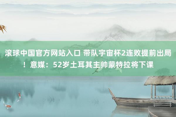 滚球中国官方网站入口 带队宇宙杯2连败提前出局!意媒:52岁土耳其主帅蒙特拉将下课